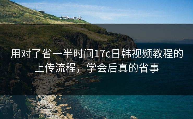 用对了省一半时间17c日韩视频教程的上传流程，学会后真的省事