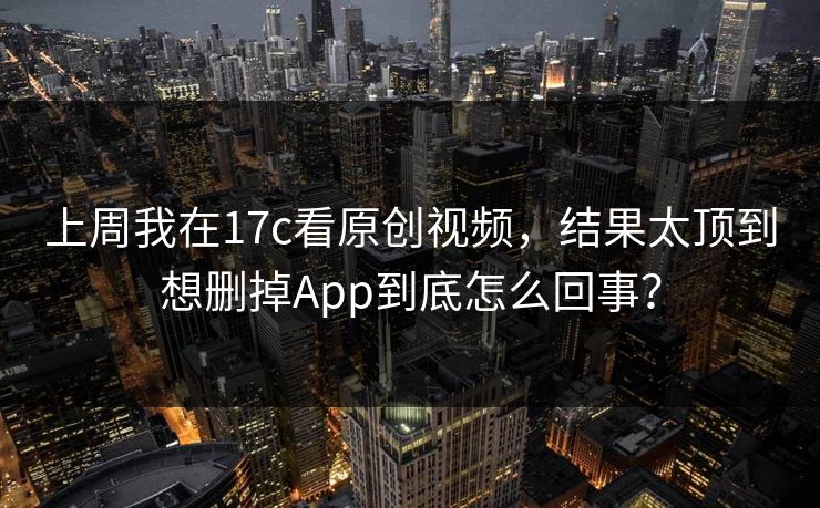 上周我在17c看原创视频，结果太顶到想删掉App到底怎么回事？