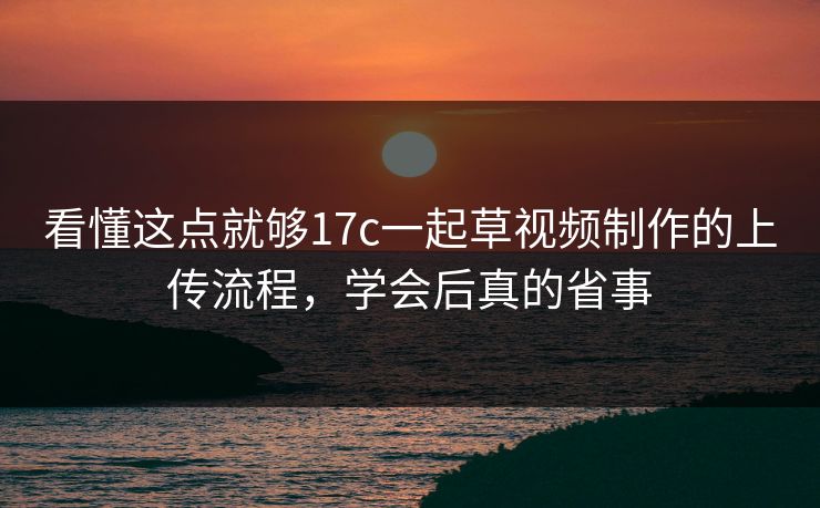 看懂这点就够17c一起草视频制作的上传流程，学会后真的省事