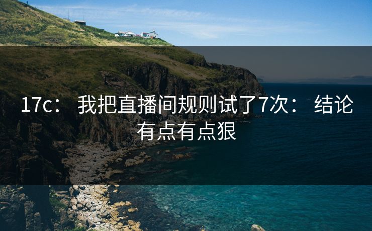 17c： 我把直播间规则试了7次： 结论有点有点狠