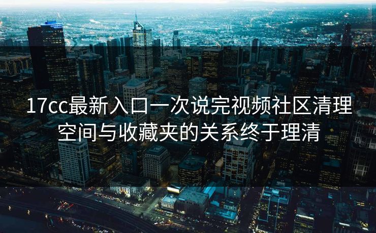 17cc最新入口一次说完视频社区清理空间与收藏夹的关系终于理清