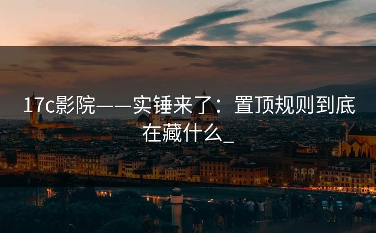 17c影院——实锤来了：置顶规则到底在藏什么_