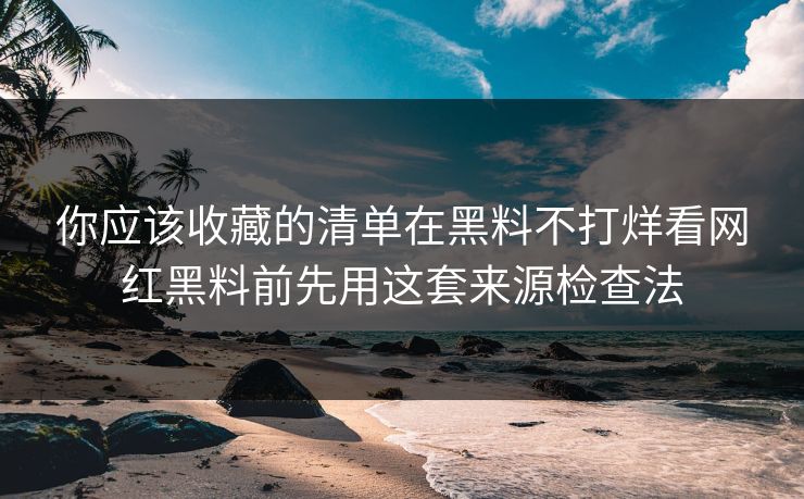 你应该收藏的清单在黑料不打烊看网红黑料前先用这套来源检查法