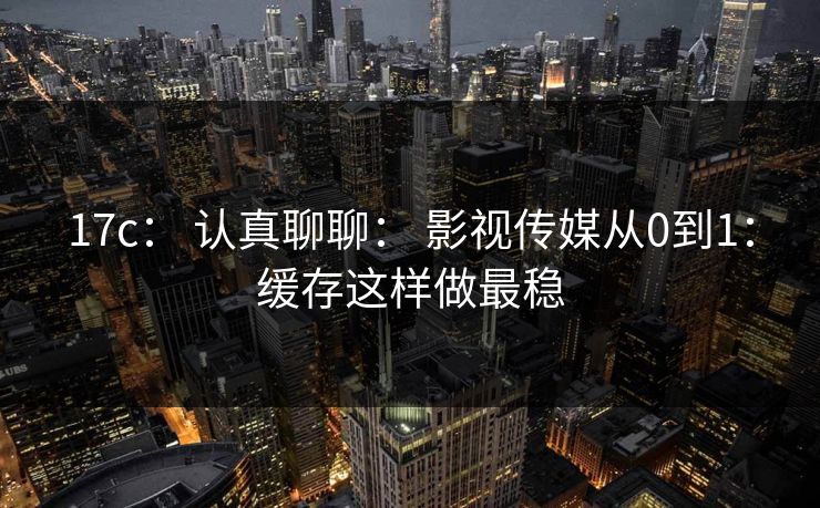 17c： 认真聊聊： 影视传媒从0到1：缓存这样做最稳
