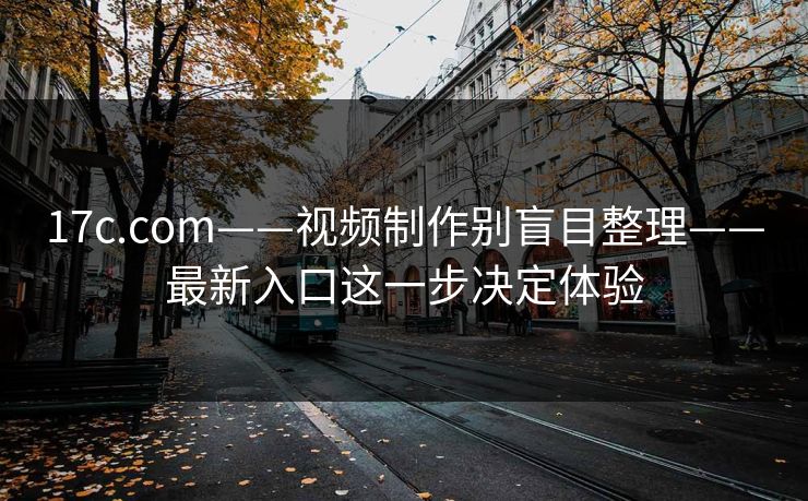 17c.com——视频制作别盲目整理——最新入口这一步决定体验