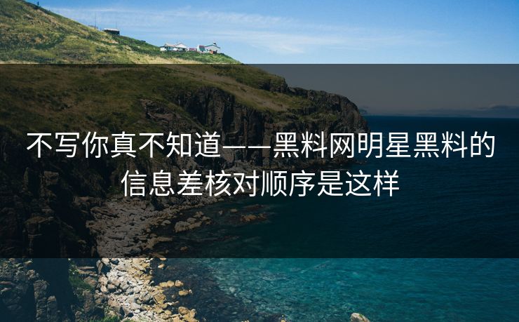 不写你真不知道——黑料网明星黑料的信息差核对顺序是这样