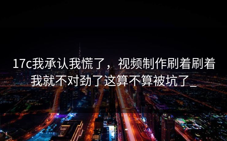 17c我承认我慌了，视频制作刷着刷着我就不对劲了这算不算被坑了_