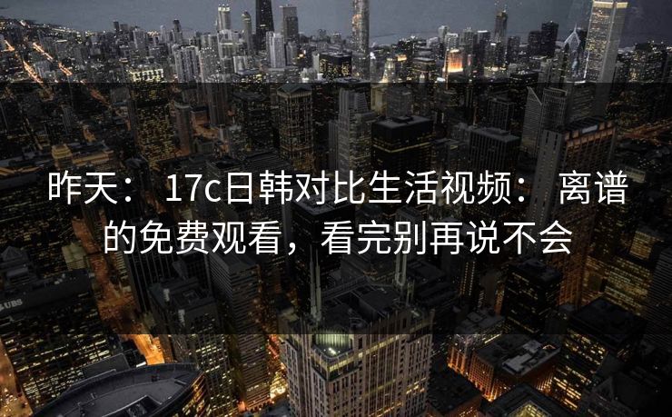 昨天： 17c日韩对比生活视频： 离谱的免费观看，看完别再说不会