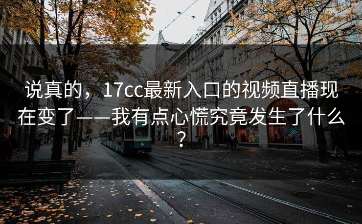 说真的，17cc最新入口的视频直播现在变了——我有点心慌究竟发生了什么？