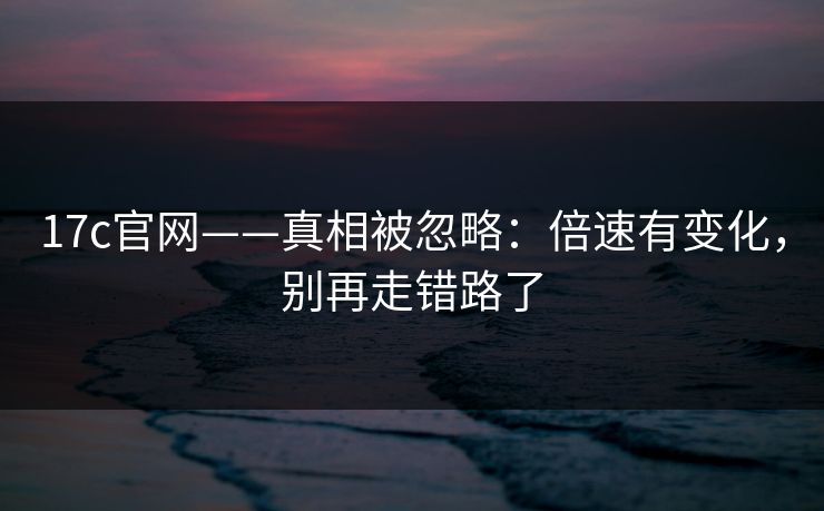 17c官网——真相被忽略：倍速有变化，别再走错路了