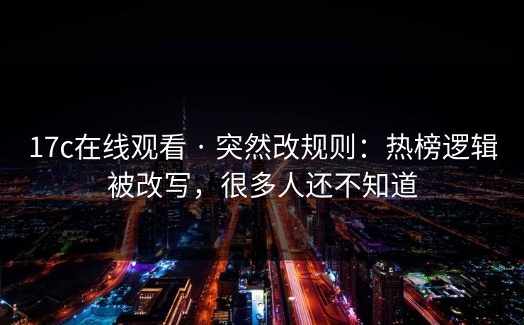 17c在线观看 · 突然改规则：热榜逻辑被改写，很多人还不知道